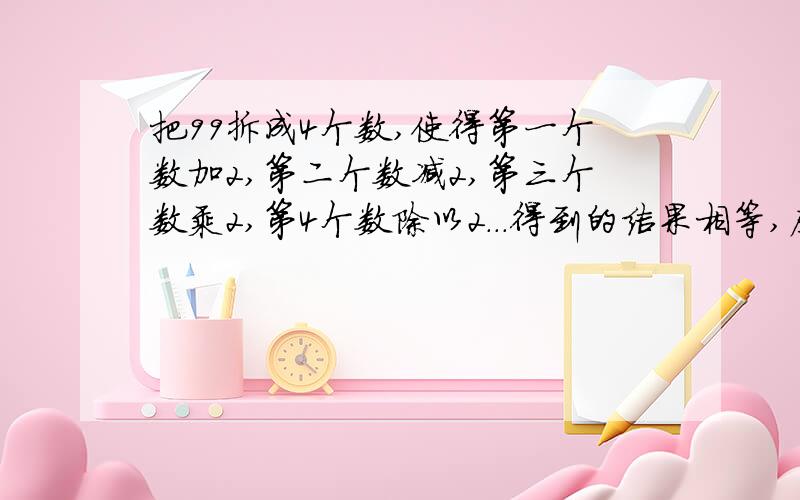 把99拆成4个数,使得第一个数加2,第二个数减2,第三个数乘2,第4个数除以2...得到的结果相等,应该怎样拆?