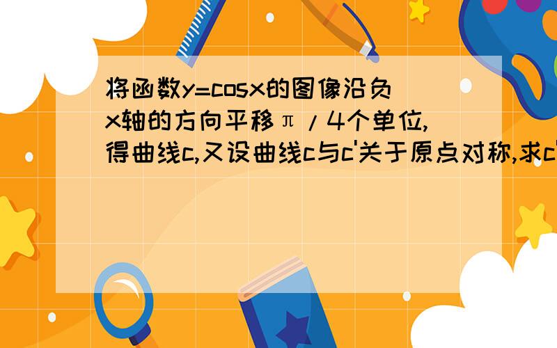 将函数y=cosx的图像沿负x轴的方向平移π/4个单位,得曲线c,又设曲线c与c'关于原点对称,求c'对应的函数,拜谢