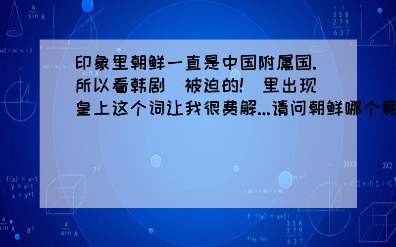 印象里朝鲜一直是中国附属国.所以看韩剧（被迫的!）里出现皇上这个词让我很费解...请问朝鲜哪个朝代---当时中国是哪个朝