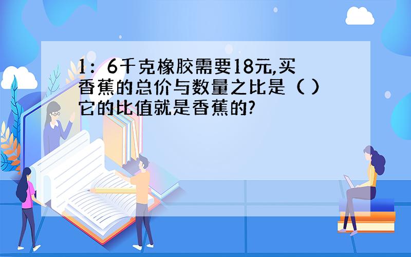 1：6千克橡胶需要18元,买香蕉的总价与数量之比是（ ）它的比值就是香蕉的?