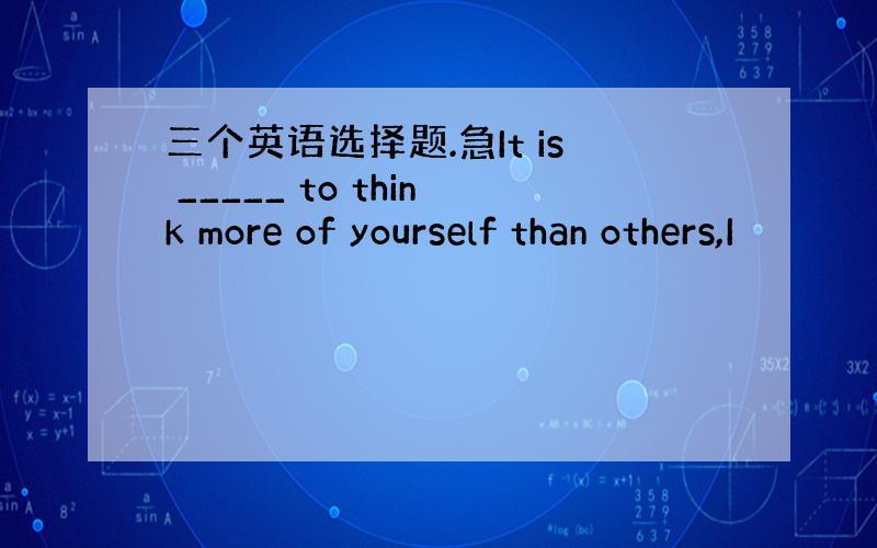 三个英语选择题.急It is _____ to think more of yourself than others,I