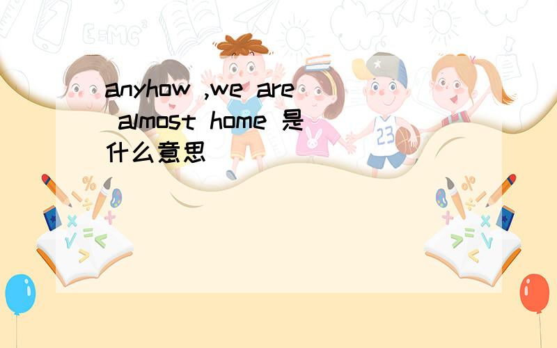 anyhow ,we are almost home 是什么意思