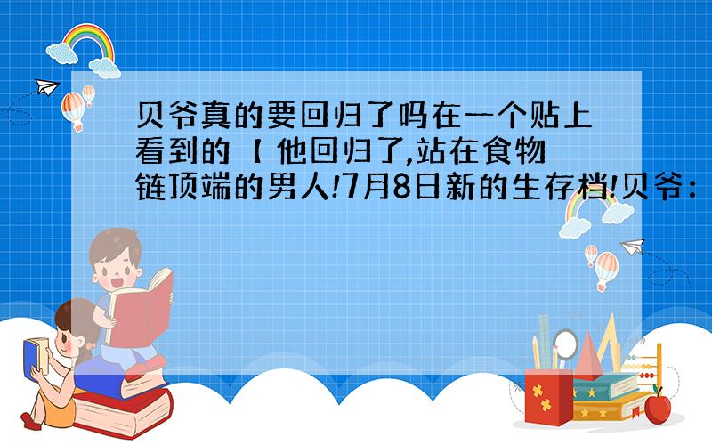 贝爷真的要回归了吗在一个贴上看到的【 他回归了,站在食物链顶端的男人!7月8日新的生存档!贝爷：其实巨人都含有丰富的蛋白