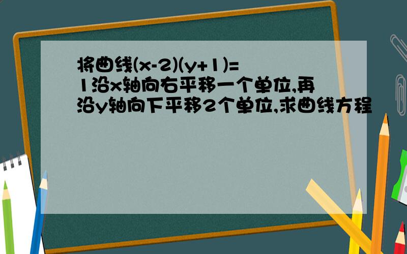 将曲线(x-2)(y+1)=1沿x轴向右平移一个单位,再沿y轴向下平移2个单位,求曲线方程