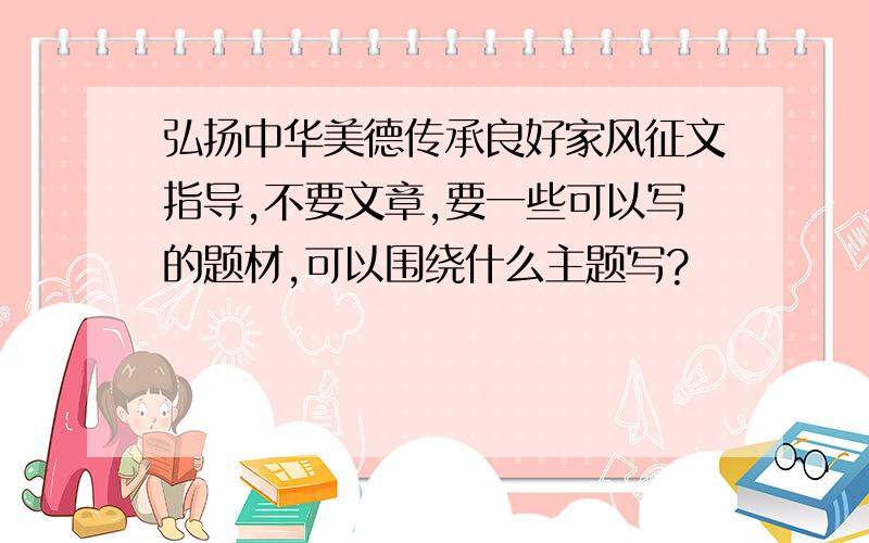 弘扬中华美德传承良好家风征文指导,不要文章,要一些可以写的题材,可以围绕什么主题写?