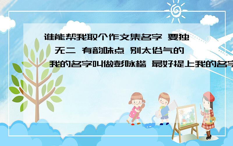 谁能帮我取个作文集名字 要独一无二 有韵味点 别太俗气的 我的名字叫做彭咏楷 最好提上我的名字