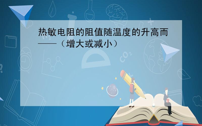 热敏电阻的阻值随温度的升高而——（增大或减小）