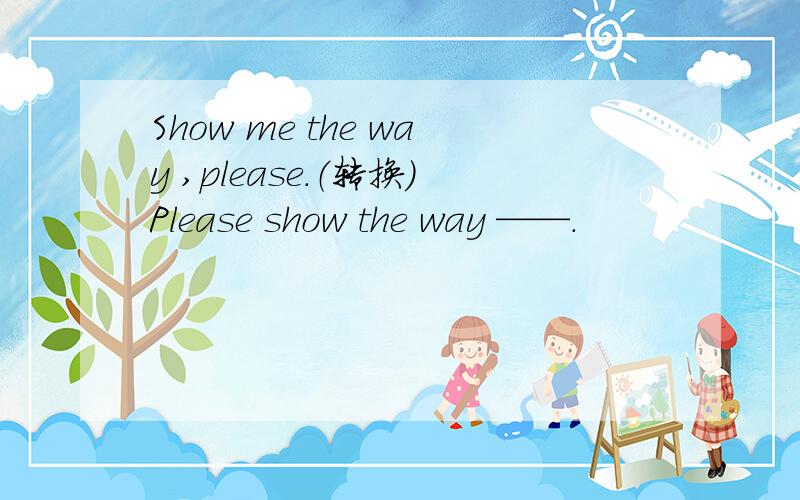 Show me the way ,please.（转换）Please show the way ——.