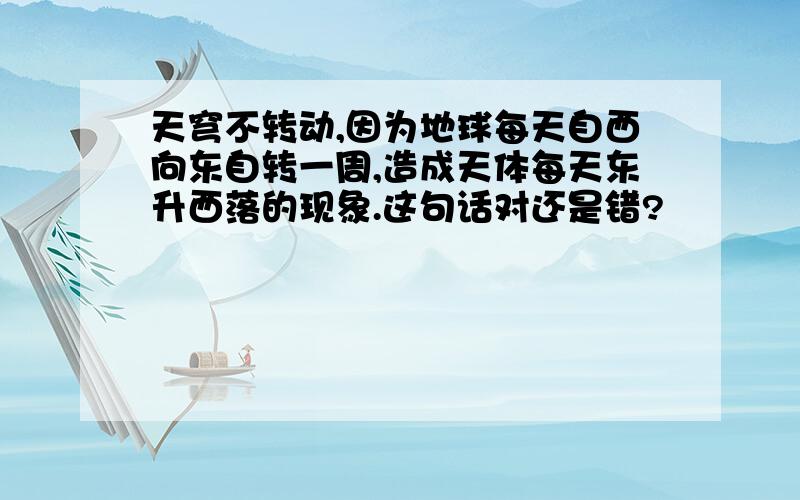 天穹不转动,因为地球每天自西向东自转一周,造成天体每天东升西落的现象.这句话对还是错?