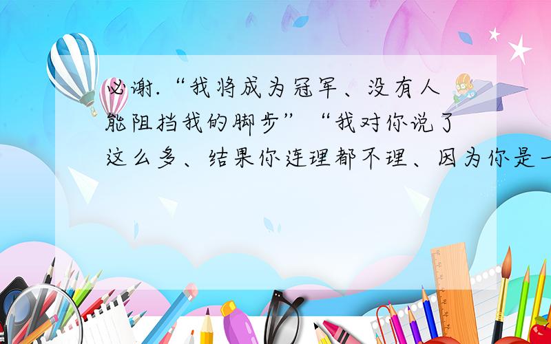 必谢.“我将成为冠军、没有人能阻挡我的脚步”“我对你说了这么多、结果你连理都不理、因为你是一个懦夫”