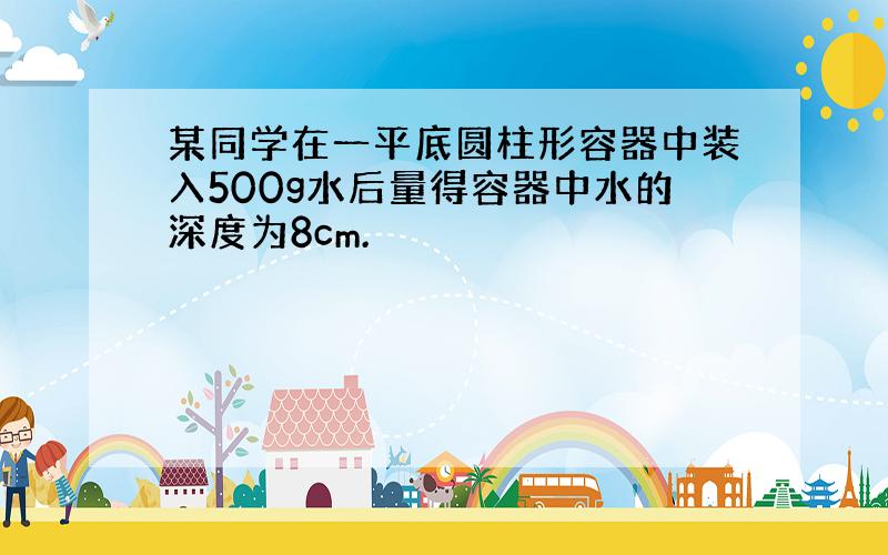 某同学在一平底圆柱形容器中装入500g水后量得容器中水的深度为8cm.