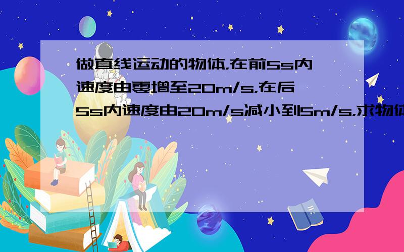 做直线运动的物体，在前5s内速度由零增至20m/s，在后5s内速度由20m/s减小到5m/s，求物体在前5s内和后5s内