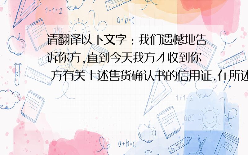 请翻译以下文字：我们遗憾地告诉你方,直到今天我方才收到你 方有关上述售货确认书的信用证.在所述确认 书上清楚地规定有关信