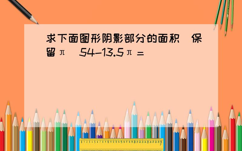 求下面图形阴影部分的面积(保留π）54-13.5π＝