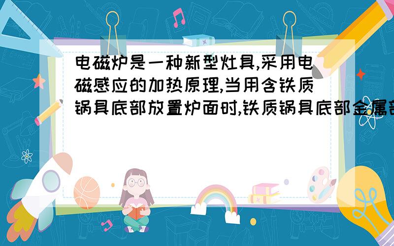 电磁炉是一种新型灶具,采用电磁感应的加热原理,当用含铁质锅具底部放置炉面时,铁质锅具底部金属部分产生交变的电流,使锅具的