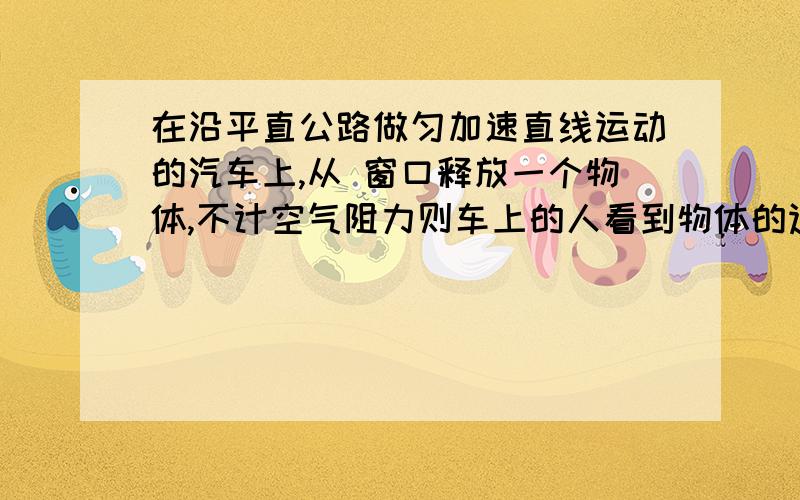 在沿平直公路做匀加速直线运动的汽车上,从 窗口释放一个物体,不计空气阻力则车上的人看到物体的运动是