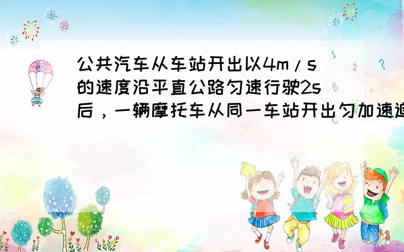 公共汽车从车站开出以4m/s的速度沿平直公路匀速行驶2s后，一辆摩托车从同一车站开出匀加速追赶，加速度为3m/s 2 ．