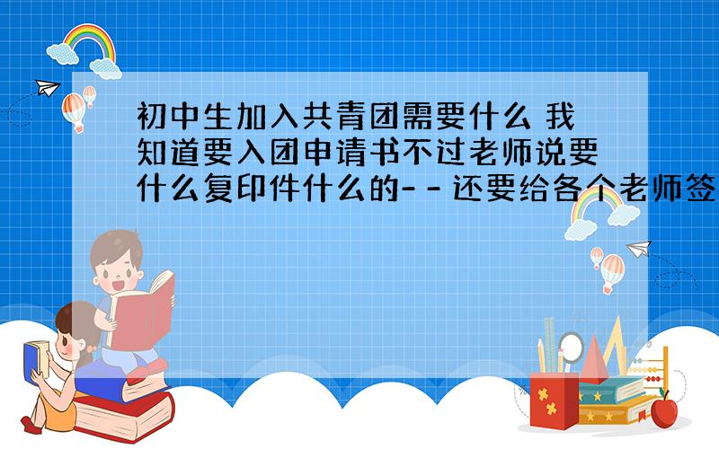 初中生加入共青团需要什么 我知道要入团申请书不过老师说要什么复印件什么的- - 还要给各个老师签名写评语谁可以详细的告诉