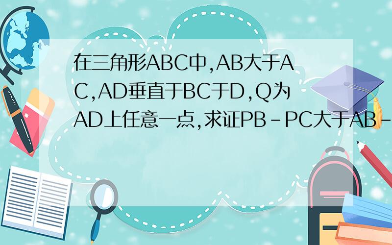 在三角形ABC中,AB大于AC,AD垂直于BC于D,Q为AD上任意一点,求证PB-PC大于AB-AC