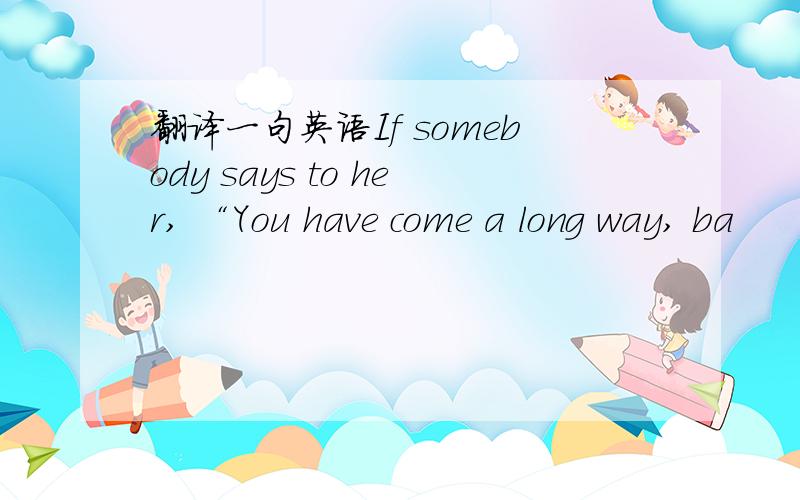 翻译一句英语If somebody says to her, “You have come a long way, ba