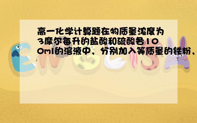 高一化学计算题在物质量浓度为3摩尔每升的盐酸和硫酸各100ml的溶液中，分别加入等质量的铁粉，反应结束后生成气体的质量比