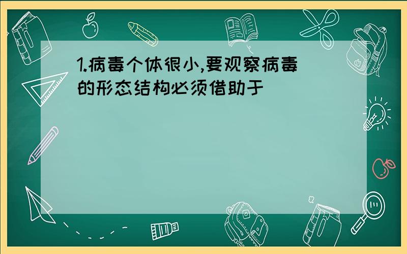 1.病毒个体很小,要观察病毒的形态结构必须借助于