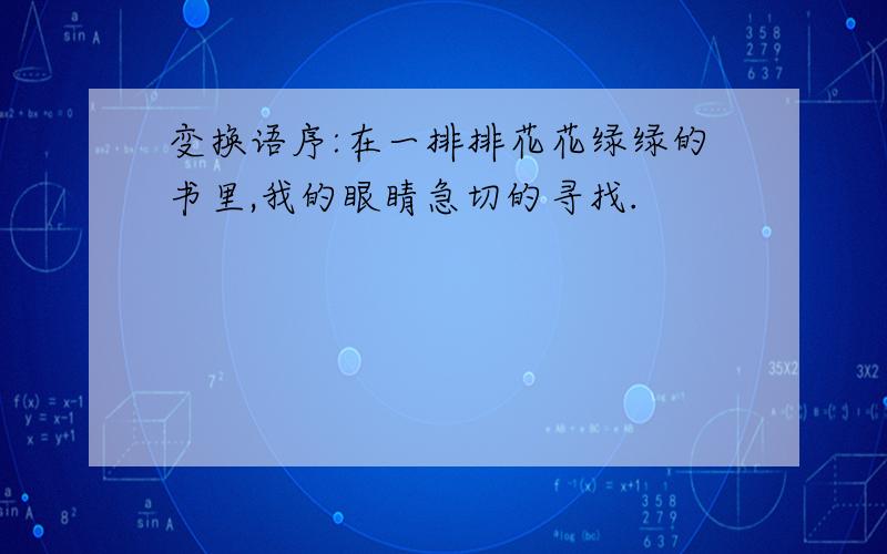 变换语序:在一排排花花绿绿的书里,我的眼睛急切的寻找.