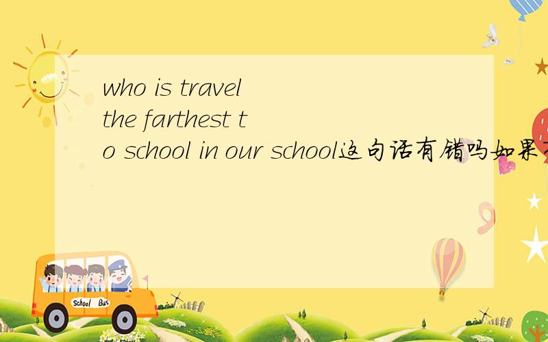 who is travel the farthest to school in our school这句话有错吗如果有请