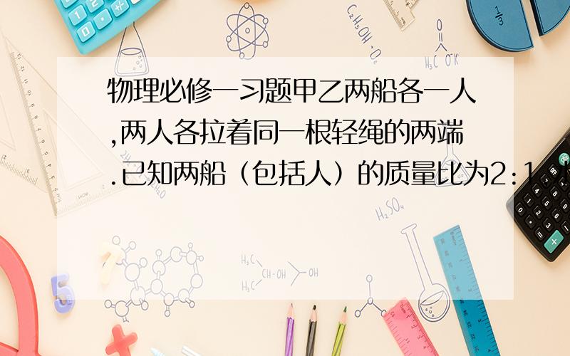 物理必修一习题甲乙两船各一人,两人各拉着同一根轻绳的两端.已知两船（包括人）的质量比为2:1,水的阻力不计,（1）甲船上