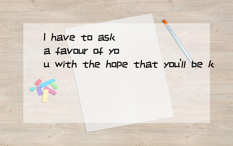 I have to ask a favour of you with the hope that you'll be k