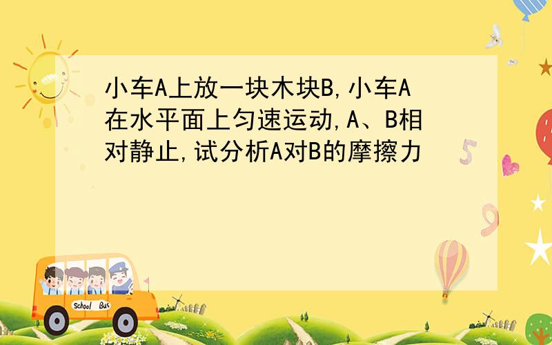 小车A上放一块木块B,小车A在水平面上匀速运动,A、B相对静止,试分析A对B的摩擦力