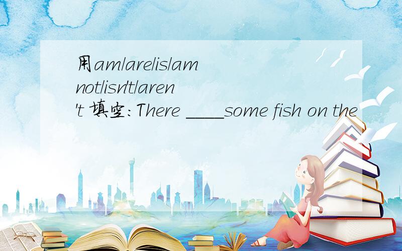 用am/are/is/am not/isn't/aren't 填空：There ____some fish on the