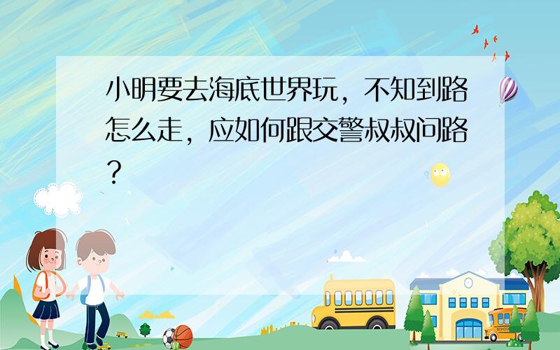 小明要去海底世界玩，不知到路怎么走，应如何跟交警叔叔问路？