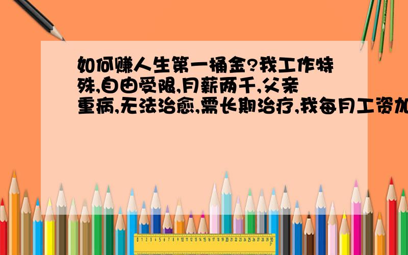 如何赚人生第一桶金?我工作特殊,自由受限,月薪两千,父亲重病,无法治愈,需长期治疗,我每月工资加上母亲在家辛辛苦苦种的几