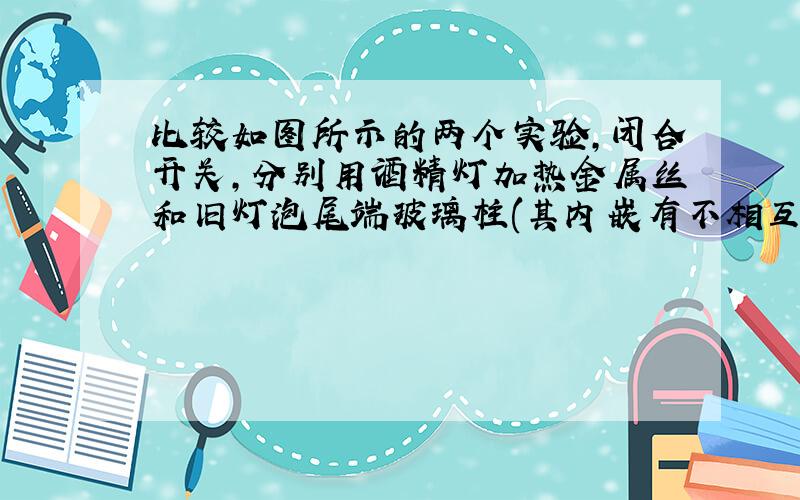 比较如图所示的两个实验,闭合开关,分别用酒精灯加热金属丝和旧灯泡尾端玻璃柱(其内嵌有不相互接触的两根金属丝),将观察到的