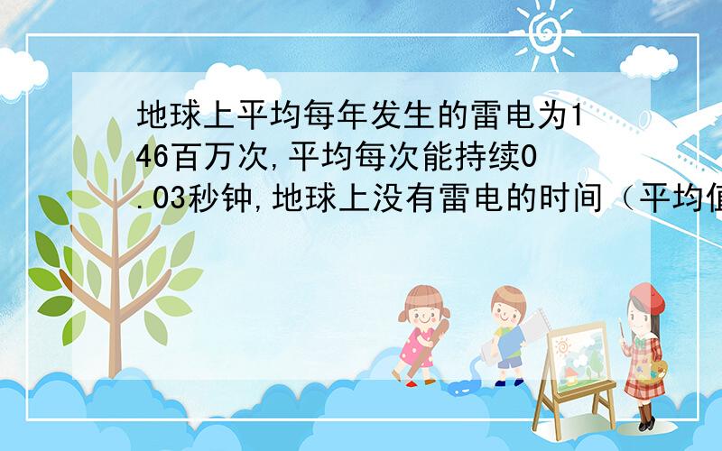 地球上平均每年发生的雷电为146百万次,平均每次能持续0.03秒钟,地球上没有雷电的时间（平均值）合起来每