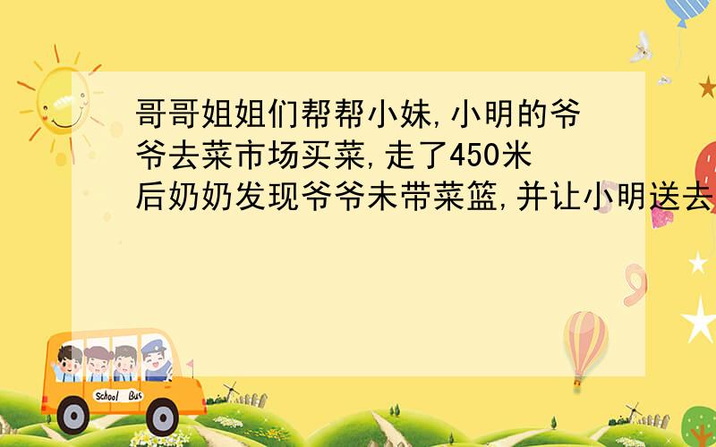 哥哥姐姐们帮帮小妹,小明的爷爷去菜市场买菜,走了450米后奶奶发现爷爷未带菜篮,并让小明送去,小明15分钟追上了爷爷.爷