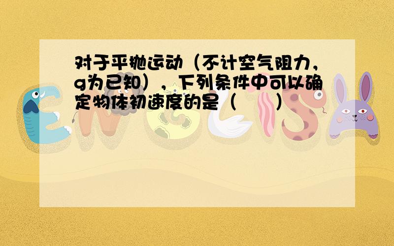 对于平抛运动（不计空气阻力，g为已知），下列条件中可以确定物体初速度的是（　　）