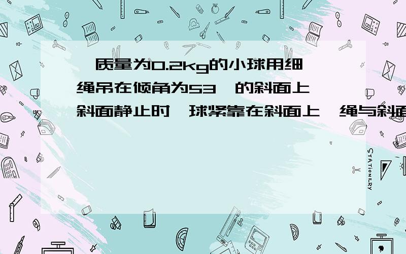 一质量为0.2kg的小球用细绳吊在倾角为53°的斜面上,斜面静止时,球紧靠在斜面上,绳与斜面平行.不计摩擦.求下列几种情