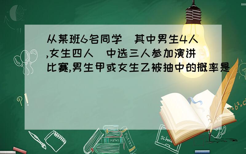 从某班6名同学(其中男生4人,女生四人)中选三人参加演讲比赛,男生甲或女生乙被抽中的概率是( )