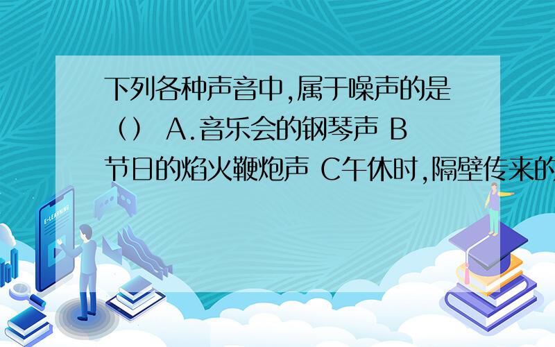 下列各种声音中,属于噪声的是（） A.音乐会的钢琴声 B节日的焰火鞭炮声 C午休时,隔壁传来的歌唱声 D郊游