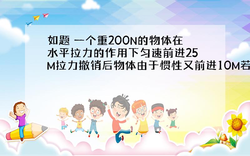 如题 一个重200N的物体在水平拉力的作用下匀速前进25M拉力撤销后物体由于惯性又前进10M若拉力做的功为500J