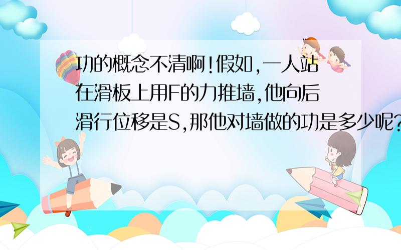 功的概念不清啊!假如,一人站在滑板上用F的力推墙,他向后滑行位移是S,那他对墙做的功是多少呢?那这个力做了多少功呢？他对