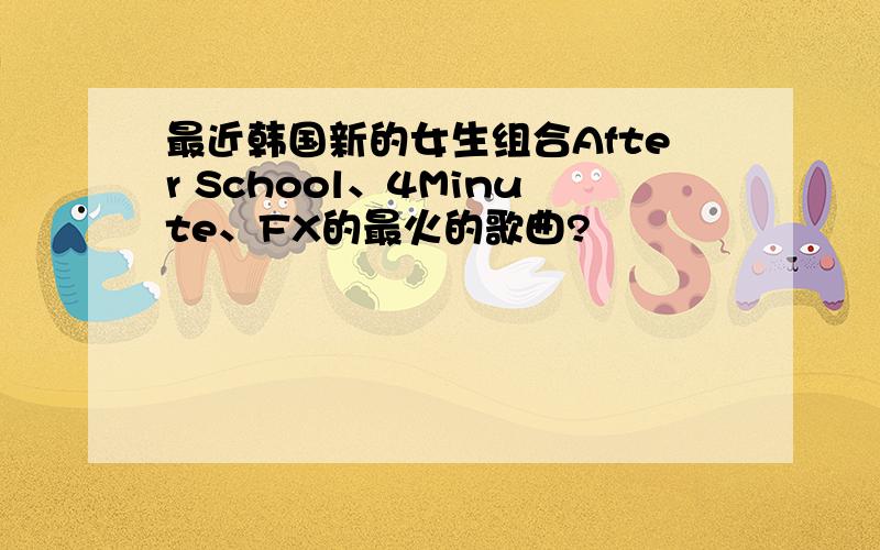 最近韩国新的女生组合After School、4Minute、FX的最火的歌曲?