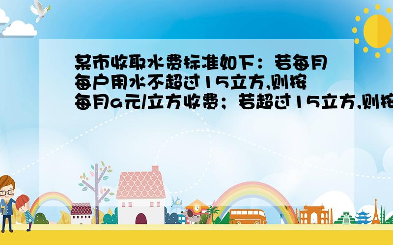 某市收取水费标准如下：若每月每户用水不超过15立方,则按每月a元/立方收费；若超过15立方,则按2a元/立方