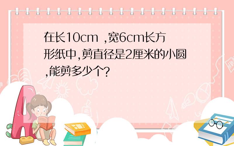 在长10cm ,宽6cm长方形纸中,剪直径是2厘米的小圆,能剪多少个?