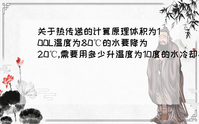 关于热传递的计算原理体积为100L温度为80℃的水要降为20℃,需要用多少升温度为10度的水冷却并告知计算原理