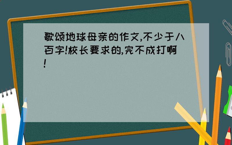 歌颂地球母亲的作文,不少于八百字!校长要求的,完不成打啊!