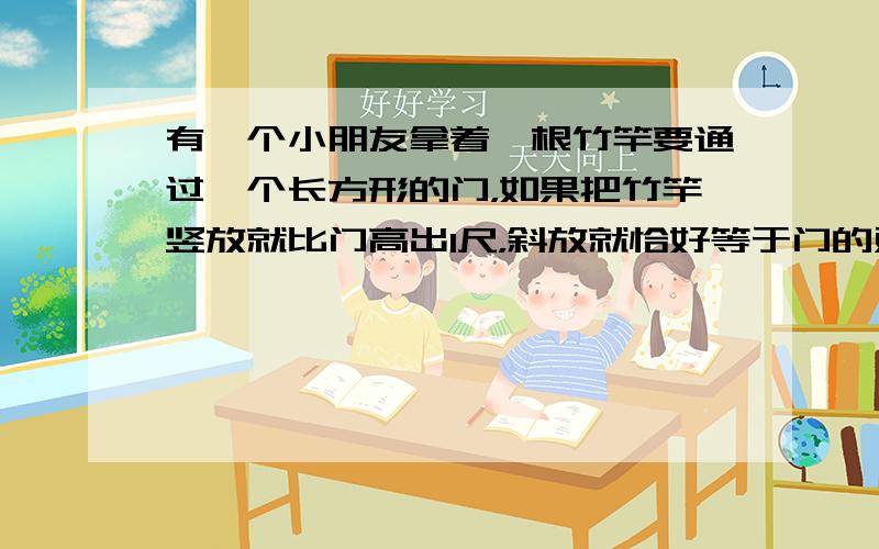 有一个小朋友拿着一根竹竿要通过一个长方形的门，如果把竹竿竖放就比门高出1尺，斜放就恰好等于门的对角线，已知门宽4尺，求竹