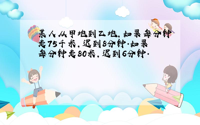 某人从甲地到乙地,如果每分钟走75千米,迟到8分钟.如果每分钟走80米,迟到6分钟.